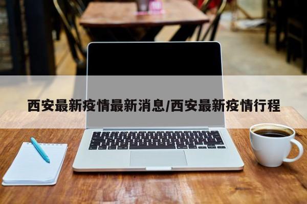 西安最新疫情最新消息/西安最新疫情行程