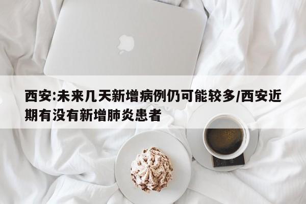 西安:未来几天新增病例仍可能较多/西安近期有没有新增肺炎患者