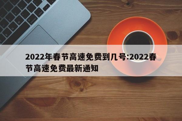 2022年春节高速免费到几号:2022春节高速免费最新通知