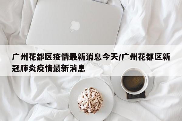 广州花都区疫情最新消息今天/广州花都区新冠肺炎疫情最新消息
