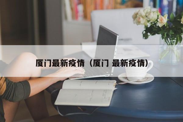厦门最新疫情（厦门 最新疫情）