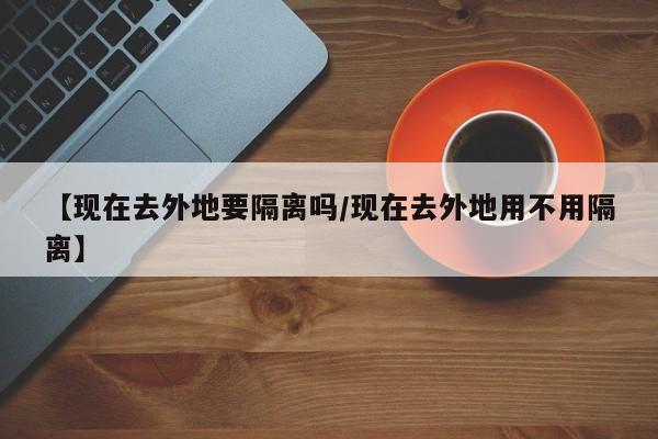 【现在去外地要隔离吗/现在去外地用不用隔离】
