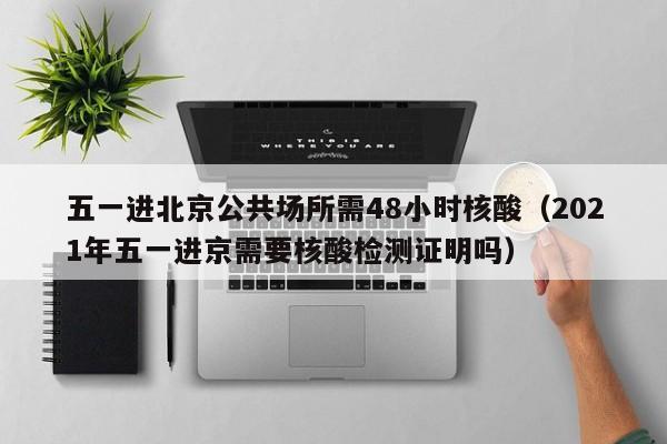 五一进北京公共场所需48小时核酸（2021年五一进京需要核酸检测证明吗）