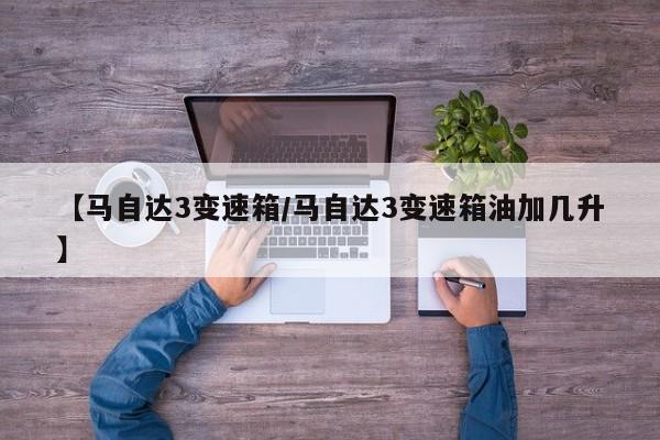 【马自达3变速箱/马自达3变速箱油加几升】