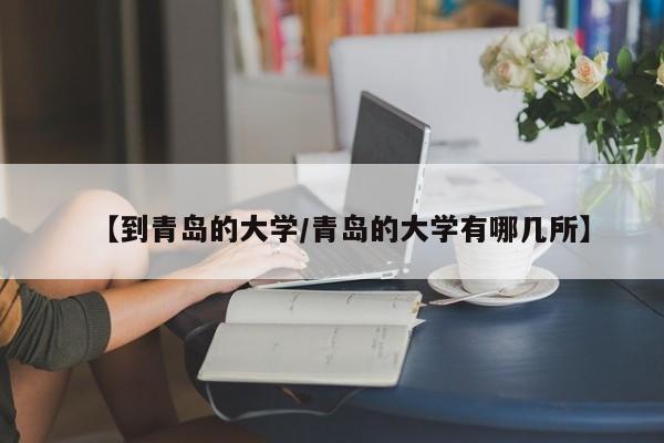 【到青岛的大学/青岛的大学有哪几所】